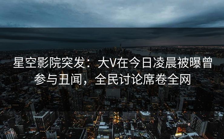 星空影院突发：大V在今日凌晨被曝曾参与丑闻，全民讨论席卷全网