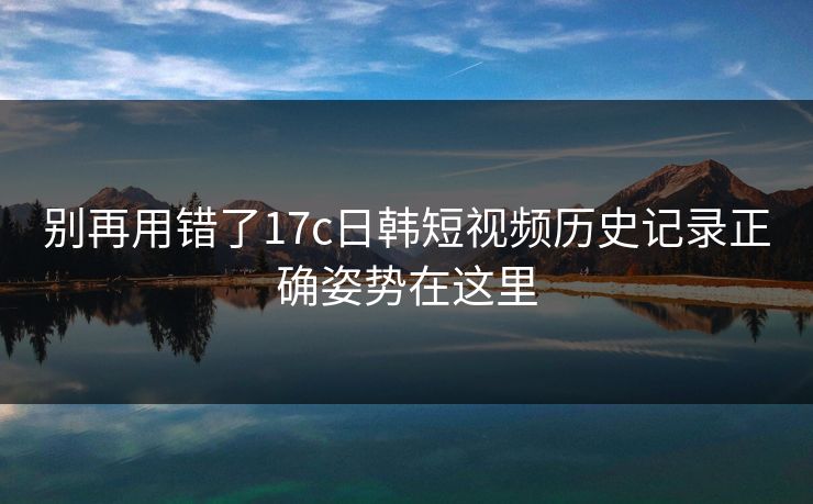 别再用错了17c日韩短视频历史记录正确姿势在这里