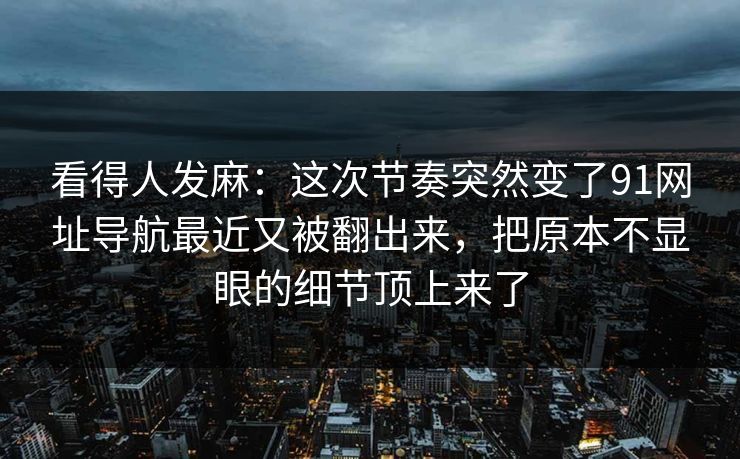 看得人发麻：这次节奏突然变了91网址导航最近又被翻出来，把原本不显眼的细节顶上来了