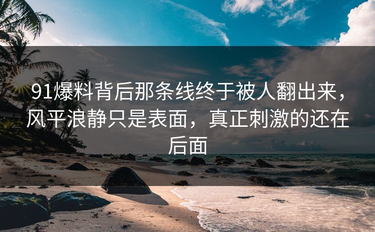 91爆料背后那条线终于被人翻出来，风平浪静只是表面，真正刺激的还在后面