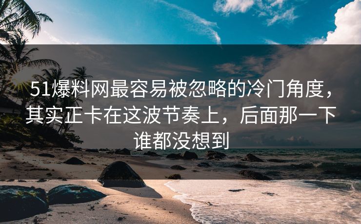51爆料网最容易被忽略的冷门角度，其实正卡在这波节奏上，后面那一下谁都没想到